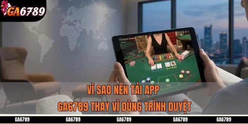 Vì sao nên tải app GA6789 thay vì dùng trình duyệt